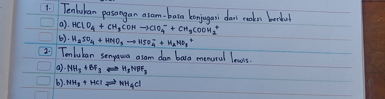 Tenbukan pasangan asam-basa konjugasi dai reaks) beckut 
a). HClO_4+CH_3COHto ClO^-_4+CH_3COOH_H_2^+
6). H_2SO_4+HNO_3to HSO^-_4+H_2NO_3+
2 1 Tentuban senyawa asam dan basa menural lewis. 
a). NH_3+BF_3leftharpoons H_3NBF_3
6). NH_3+HClleftharpoons NH_4Cl