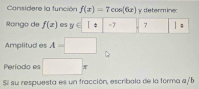 Considere la función f(x)=7cos (6x) y determine: 
Rango de f(x) es y∈ [/ | -7 7
Amplitud es A=□
Periodo es □ π
Si su respuesta es un fracción, escríbala de la forma a/b