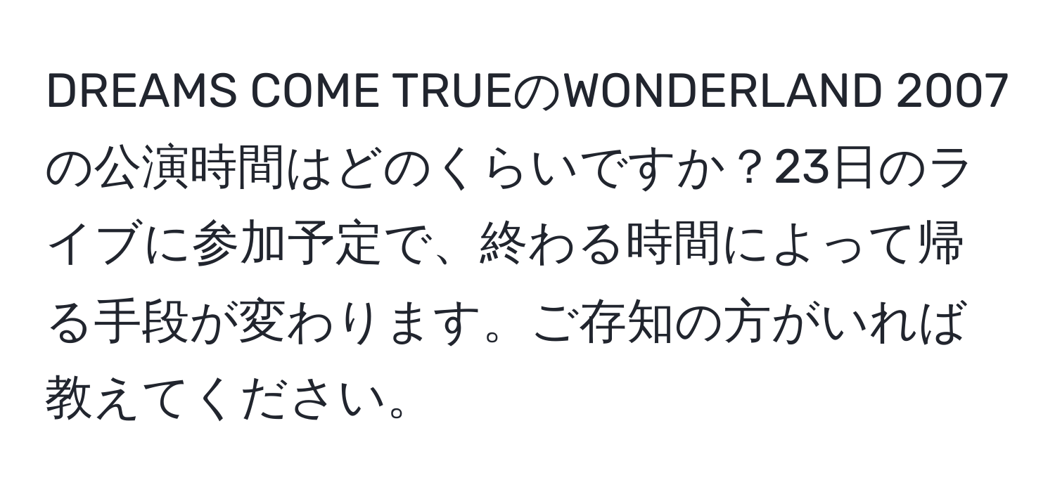 DREAMS COME TRUEのWONDERLAND 2007の公演時間はどのくらいですか？23日のライブに参加予定で、終わる時間によって帰る手段が変わります。ご存知の方がいれば教えてください。