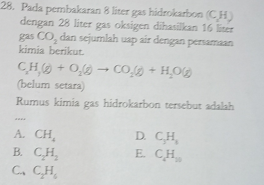 Pada pembakaran 8 liter gas hidrokarbon (CH
dengan 28 liter gas oksigen dihasilkan 16 liter
gas CO_2 dan sejumlah uap air dengan persamaan
kimia berikut.
C_xH_3O+O_2(g)to CO_2(g)+H_2O(g)
(belum setara)
Rumus kimia gas hidrokarbon tersebut adalah
....
A. CH_4 D. C_3H_8
B. C_2H_2 E. C_4H_10
C.、 C_2H_6