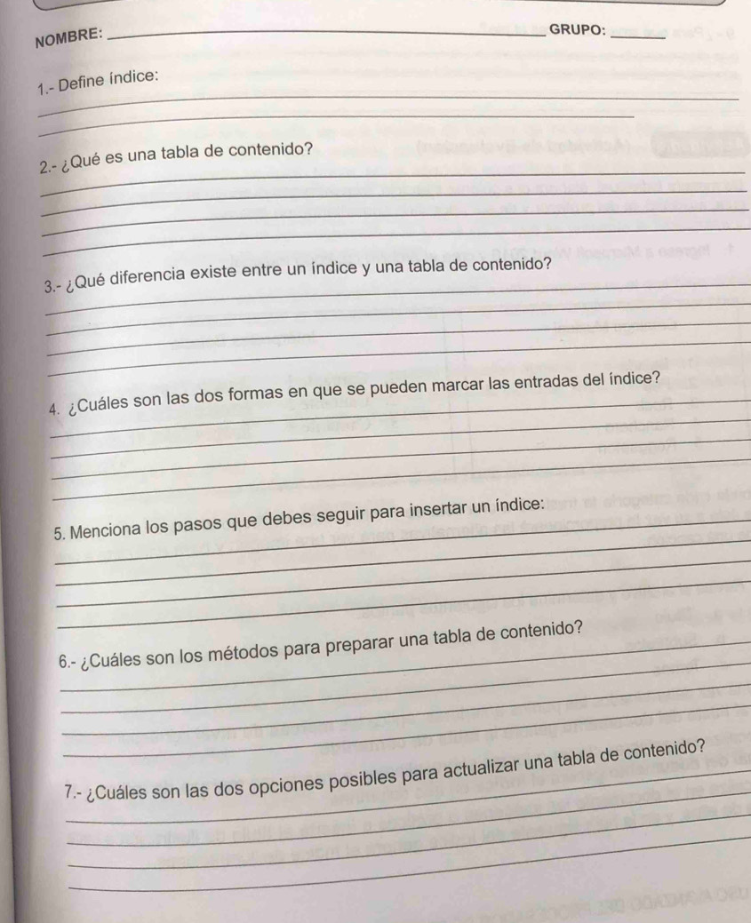 NOMBRE: 
_ 
_GRUPO: 
_ 
1.- Define índice: 
_ 
_ 
2.- ¿Qué es una tabla de contenido? 
_ 
_ 
_ 
_ 
_ 
3.- ¿Qué diferencia existe entre un índice y una tabla de contenido? 
_ 
_ 
_ 
_ 
4. ¿Cuáles son las dos formas en que se pueden marcar las entradas del índice? 
_ 
_ 
_ 
5. Menciona los pasos que debes seguir para insertar un índice: 
_ 
_ 
_ 
_6.- ¿Cuáles son los métodos para preparar una tabla de contenido? 
_ 
_ 
_ 
7.- ¿Cuáles son las dos opciones posibles para actualizar una tabla de contenido? 
_ 
_