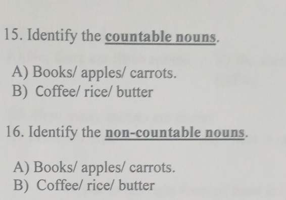 Identify the countable nouns.
A) Books/ apples/ carrots.
B) Coffee/ rice/ butter
16. Identify the non-countable nouns.
A) Books/ apples/ carrots.
B) Coffee/ rice/ butter