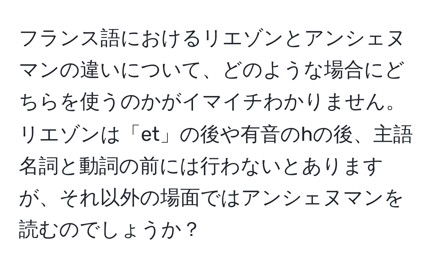 フランス語におけるリエゾンとアンシェヌマンの違いについて、どのような場合にどちらを使うのかがイマイチわかりません。リエゾンは「et」の後や有音のhの後、主語名詞と動詞の前には行わないとありますが、それ以外の場面ではアンシェヌマンを読むのでしょうか？