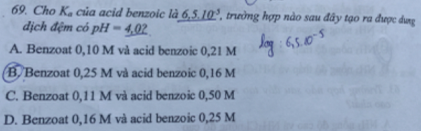 Cho K_a của acid benzoic là 6,5.10^(-5) ' trường hợp nào sau đây tạo ra được dưg
địch đệm có pH=_ 4,02
A. Benzoat 0,10 M và acid benzoic 0,21 M
B. Benzoat 0,25 M và acid benzoic 0,16 M
C. Benzoat 0,11 M và acid benzoic 0,50 M
D. Benzoat 0,16 M và acid benzoic 0,25 M