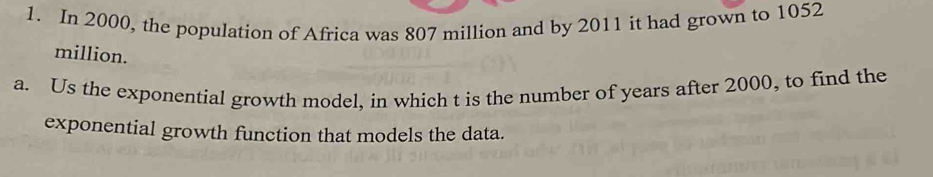 In 2000, the population of Africa was 807 million and by 2011 it had grown to 1052
million. 
a. Us the exponential growth model, in which t is the number of years after 2000, to find the 
exponential growth function that models the data.