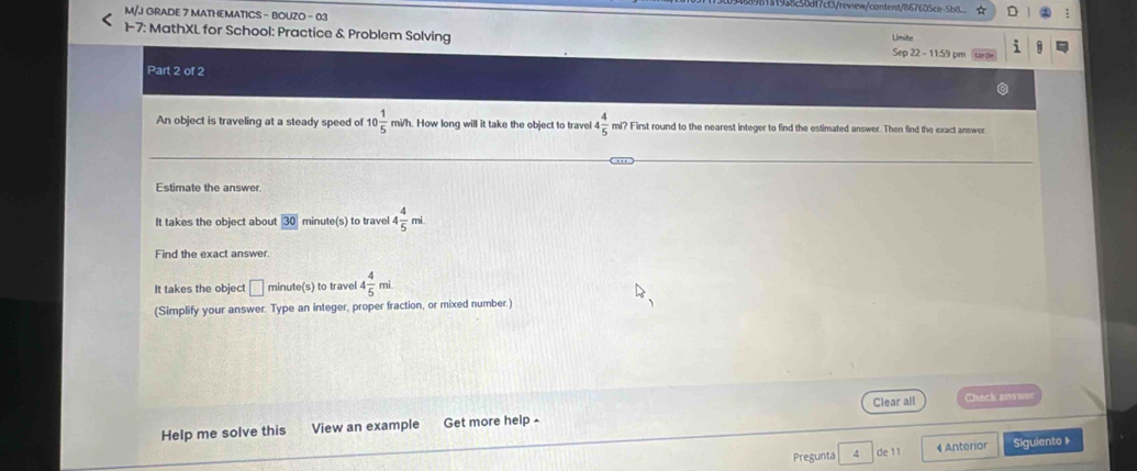 38250d17cf3/review/content/867605ce-558 
M/J GRADE 7 MATHEMATICS - BOUZO - 03 Umite 
1-7: MathXL for School: Practice & Problem Solving Sep 22 - 11:59 pm 
Part 2 of 2 
An object is traveling at a steady speed of 10 1/5  mi/h. How long will it take the object to travel 4 4/5  mi? First round to the nearest integer to find the estimated answer. Then find the exact answer 
Estimate the answer. 
It takes the object about 30 minute(s) to travel 4 4/5  mi. 
Find the exact answer. 
It takes the object □ minute (s) to travel 4 4/5 mi
(Simplify your answer. Type an integer, proper fraction, or mixed number.) 
Help me solve this View an example Get more help - Clear all 
Check ar was 
Pregunta de11 4 Anterior Siguiento 》