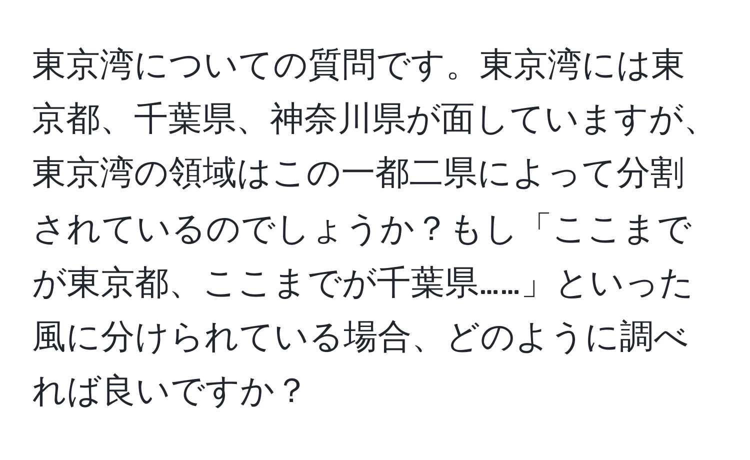 東京湾についての質問です。東京湾には東京都、千葉県、神奈川県が面していますが、東京湾の領域はこの一都二県によって分割されているのでしょうか？もし「ここまでが東京都、ここまでが千葉県……」といった風に分けられている場合、どのように調べれば良いですか？