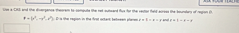 Asr Yoür teache
Use a CAS and the divergence theorem to compute the net outward flux for the vector field across the boundary of region D.
F=(x^2,-y^2,z^2); D is the region in the first octant between planes z=5-x-y and z=1-x-y