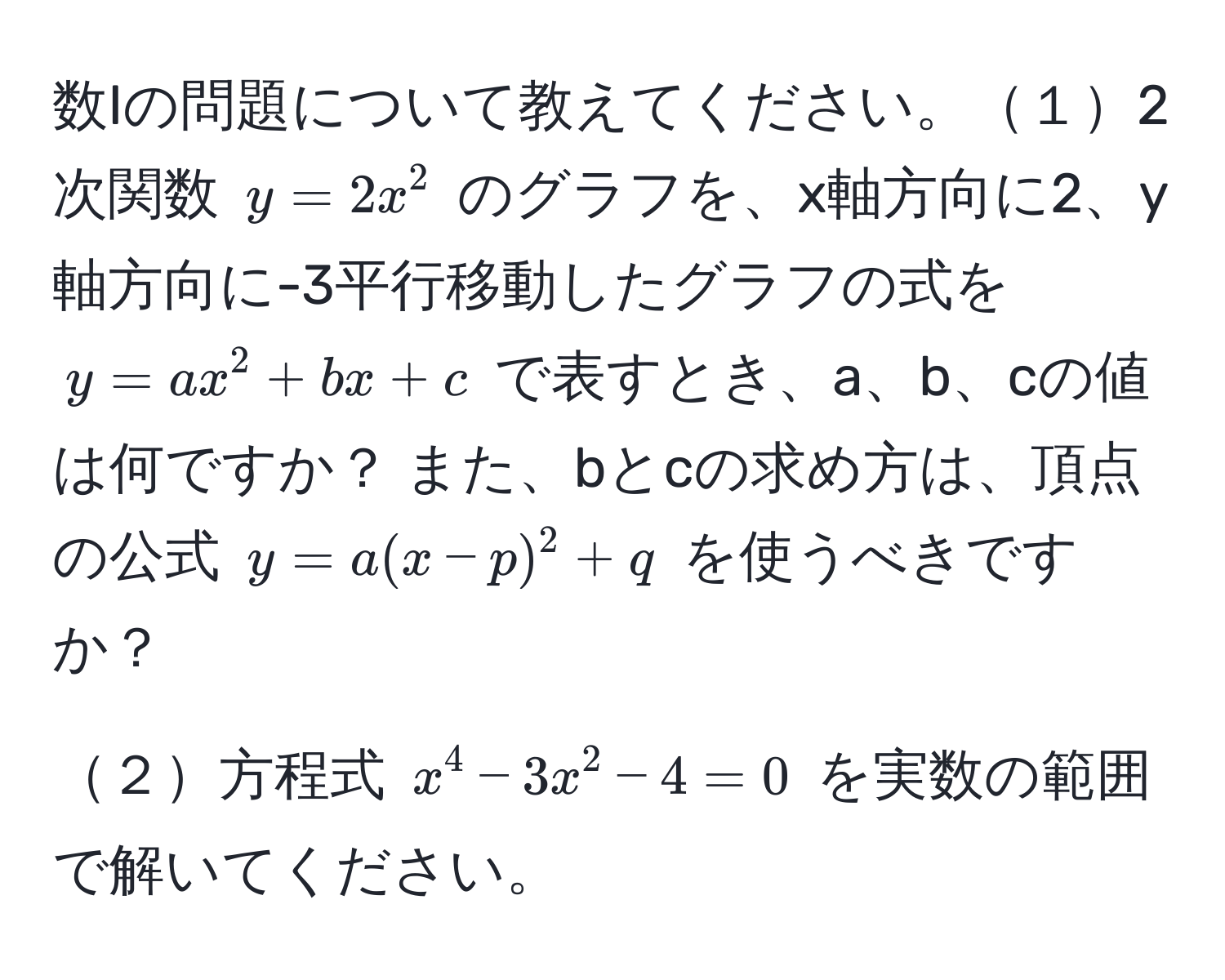 数Iの問題について教えてください。１2次関数 $y = 2x^2$ のグラフを、x軸方向に2、y軸方向に-3平行移動したグラフの式を $y = ax^2 + bx + c$ で表すとき、a、b、cの値は何ですか？ また、bとcの求め方は、頂点の公式 $y = a(x - p)^2 + q$ を使うべきですか？

２方程式 $x^4 - 3x^2 - 4 = 0$ を実数の範囲で解いてください。