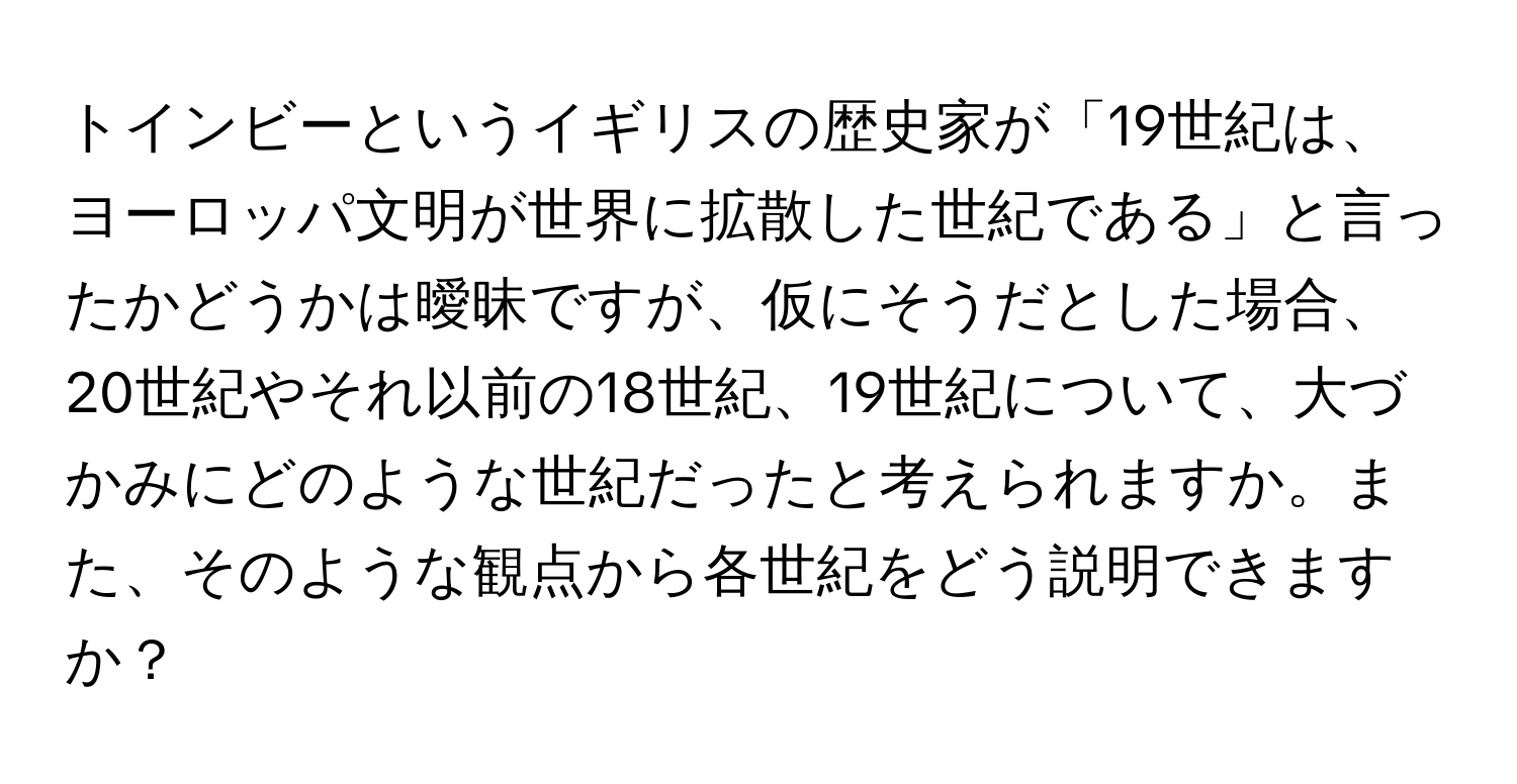 トインビーというイギリスの歴史家が「19世紀は、ヨーロッパ文明が世界に拡散した世紀である」と言ったかどうかは曖昧ですが、仮にそうだとした場合、20世紀やそれ以前の18世紀、19世紀について、大づかみにどのような世紀だったと考えられますか。また、そのような観点から各世紀をどう説明できますか？