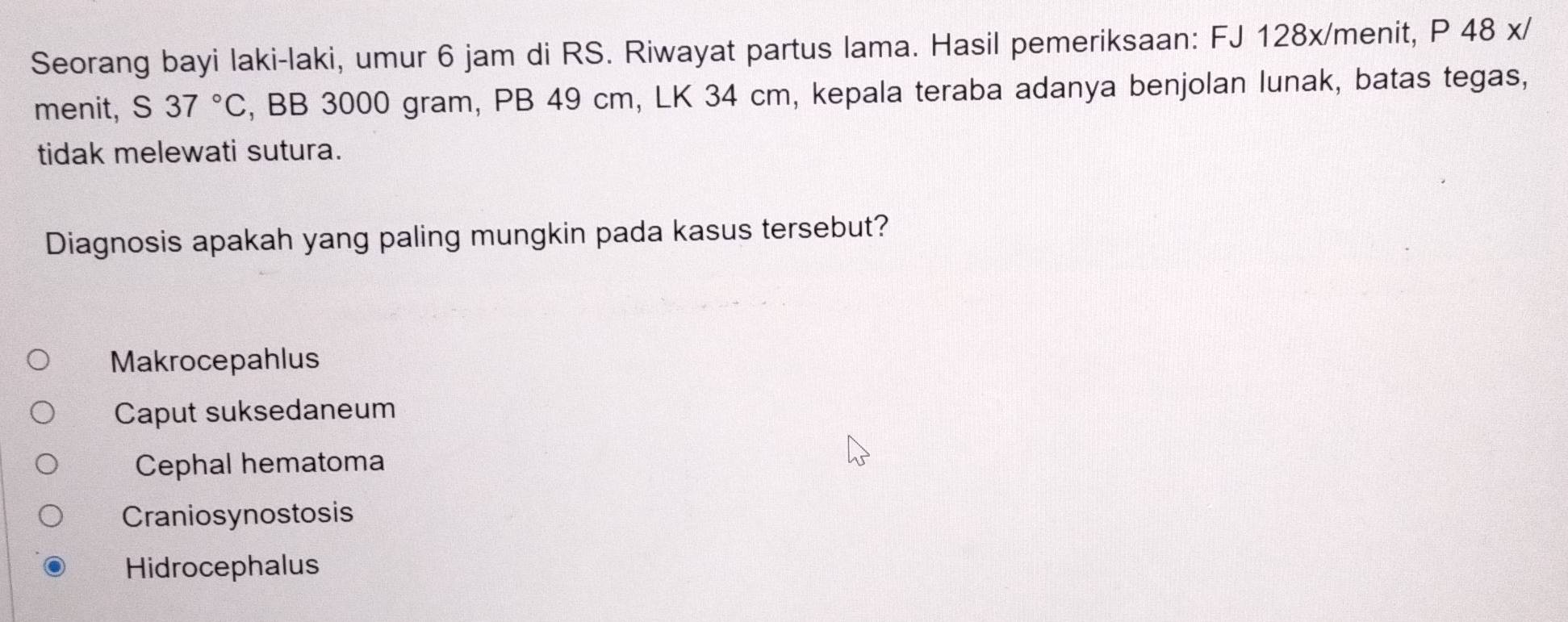 Seorang bayi laki-laki, umur 6 jam di RS. Riwayat partus lama. Hasil pemeriksaan: FJ 128x/menit, P 48 x/
menit, S 37°C , BB 3000 gram, PB 49 cm, LK 34 cm, kepala teraba adanya benjolan lunak, batas tegas,
tidak melewati sutura.
Diagnosis apakah yang paling mungkin pada kasus tersebut?
Makrocepahlus
Caput suksedaneum
Cephal hematoma
Craniosynostosis
Hidrocephalus