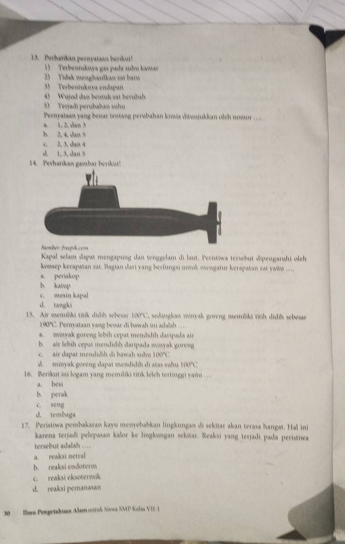 Perbatikan pernyataan berikut!
1) Terbentuknya gas pada suhu kamar
2) Tidak menghasilkan zat baru
3) Terbentuknya endapan
4) Wujud dan bentuk zat berubah
) Terjadi perubahan suhu
Pernyataan yang benar tentang perubahan kimia ditunjukkan oleh nomor ....
a. 1, 2, dan 3
b. 2, 4, dan 5
c. 2, 3, dan 4
d. 1, 3, dan 5
14. Perhatikan gambar berikut!
Sumber: froepik.com
Kapal selam dapat mengapung dan tenggelam di laut. Peristiwa tersebut dipengaruhi oleh
konsep kerapatan zat. Bagian dari yang berfungsi untuk mengatur kerapatan zat yaitu ...
a. periskop
b. katup
c. mesin kapal
d. tangki
15. Air memiliki titik didih sebesar 100°C C. sedangkan minyak goreng memiliki titih didih sebesar
190°C Pernyataan yang benar di bawah ini adalah …
a. minyak goreng lebih cepat mendidih daripada air
b. air lebih cepat mendidih daripada minyak goren
c. air dapat mendidíh di bawah shu 100°C.
d. minyak goreng dapat mendidih di atas suhu 100°C
16. Berikut ini logam yang memiliki titik lelch tertinggi yaitu
a. besi
b. perak
c. seng
d. tembaga
17. Peristiwa pembakaran kayu menyebabkan lingkungan di sekitar akan terasa hangat. Hal ini
karena terjadi pelepasan kalor ke lingkungan sekitar. Reaksi yang terjadi pada peristiwa
tersebut adalah …
a. reaksi netral
b. reaksi endoterm
c. reaksi eksotermik
d. reaksi pemanasan
30  Ilmu Pengetahuan Alam untuk Sixwa SMP Kelas VII - 1