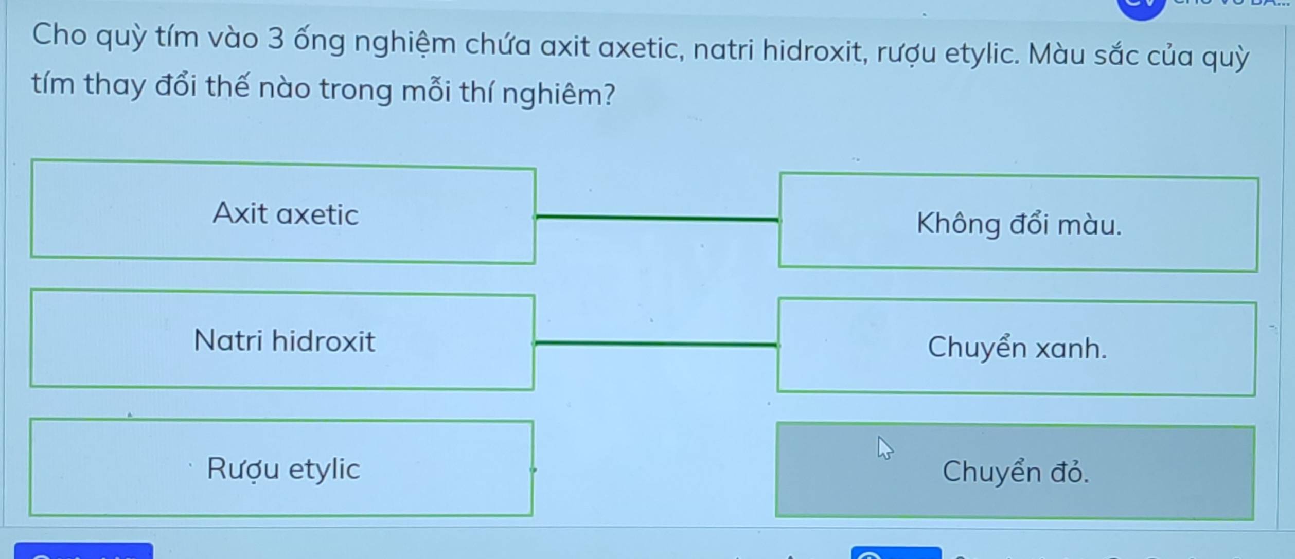 Cho quỳ tím vào 3 ống nghiệm chứa axit axetic, natri hidroxit, rượu etylic. Màu sắc của quỳ
tím thay đổi thế nào trong mỗi thí nghiêm?
Axit axetic
Không đổi màu.
Natri hidroxit
Chuyển xanh.
Rượu etylic Chuyển đỏ.