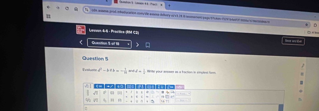 Lesson 46 : Practi
cdn.assess.prod.mheducation.com/dle-assess-delivery-ui/v3.28.8/assessment/page/57token=f5291b4a6f2f18006a16786050d86b70 D
1 Alf Boo
Lesson 4-6 · Practice (RM C2) Save and Ext
Question 5 of 18
Question 5
Evaluate d^2-bifb=- 7/16  and d= 1/4 . Write your answer as a fraction in simplest form.
sqrt(□ ) □ /□   E∞ → . αN c 8 (Q)6 flim ~
 □ /□   sqrt(0) □^(□) (u) [0] + 1 ≥ s B
x ± ~ 15
% sqrt[□](0) q_a |0| (0) - ÷ U n π 16 T