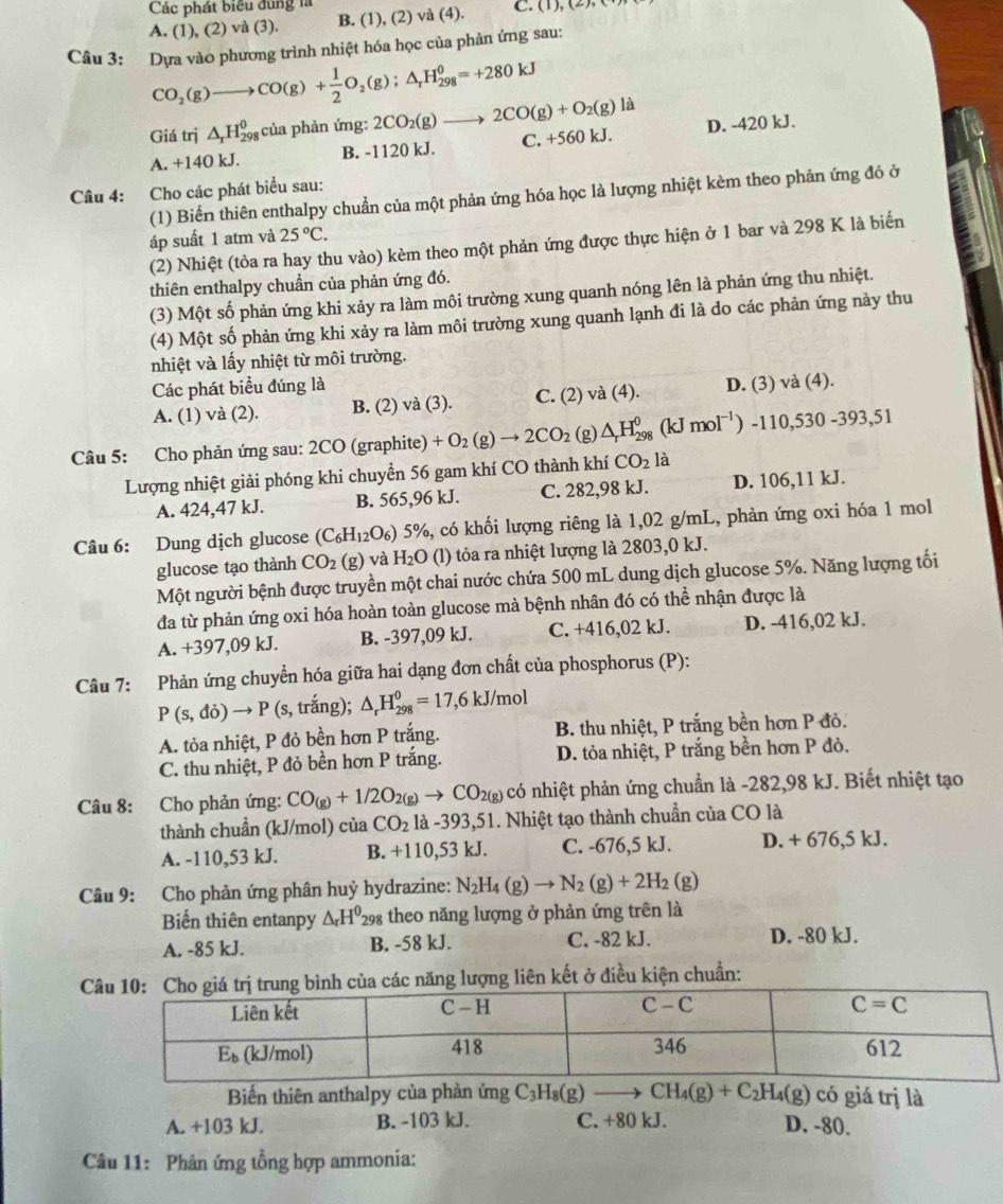 Các phát biểu đùng là
A. (1), (2) và (3). B. (1), (2) và (4). C. (1), (2)
Câu 3: Dựa vào phương trình nhiệt hóa học của phản ứng sau:
CO_2(g)to CO(g)+ 1/2 O_2(g);△ _rH_(298)^0=+280kJ
Giá trj △ _rH_(298)^0 của phản ứng: 2CO_2(g)to 2CO(g)+O_2(g)la
A. +140 kJ. B. -1120 kJ. C. +560 kJ. D. -420 kJ.
Câu 4: Cho các phát biểu sau: (1) Biến thiên enthalpy chuẩn của một phản ứng hóa học là lượng nhiệt kèm theo phản ứng đó ở
áp suất 1 atm và 25°C.
(2) Nhiệt (tỏa ra hay thu vào) kèm theo một phản ứng được thực hiện ở 1 bar và 298 K là biến
thiên enthalpy chuẩn của phản ứng đó.
(3) Một số phản ứng khi xảy ra làm môi trường xung quanh nóng lên là phản ứng thu nhiệt.
(4) Một số phản ứng khi xảy ra làm môi trường xung quanh lạnh đi là do các phản ứng này thu
nhiệt và lấy nhiệt từ môi trường.
Các phát biểu đúng là
A. (1) và (2). B. (2) và (3). C. (2) và (4). D. (3) và (4).
Câu 5: Cho phản ứng sau: 2CO (graphite) +O_2(g)to 2CO_2 (g) △ _rH_(298)^0(kJmol^(-1))-110,530-393,51
Lượng nhiệt giải phóng khi chuyển 56 gam khí CO thành khí CO_2la
A. 424,47 kJ. B. 565,96 kJ. C. 282,98 kJ. D. 106,11 kJ.
Câu 6: Dung dịch glucose (C_6H_12( O_6) 5%, có khối lượng riêng là 1,02 g/mL, phản ứng oxi hóa 1 mol
glucose tạo thành CO_2(g) và H_2O (l) tỏa ra nhiệt lượng là 2803,0 kJ.
Một người bệnh được truyền một chai nước chứa 500 mL dung dịch glucose 5%. Năng lượng tối
đa từ phản ứng oxi hóa hoàn toàn glucose mà bệnh nhân đó có thể nhận được là
A. +397,09 kJ. B. -397,09 kJ. C. +416,02 kJ. D. -416,02 kJ.
Câu 7: Phản ứng chuyển hóa giữa hai dạng đơn chất của phosphorus (P):
P(s,do)to P (s, trắng); △ _rH_(298)^0=17,6kJ/mol
A. tỏa nhiệt, P đỏ bền hơn P trắng. B. thu nhiệt, P trắng bền hơn P đỏ.
C. thu nhiệt, P đỏ bền hơn P trắng. D. tỏa nhiệt, P trắng bền hơn P đỏ.
Câu 8: Cho phản ứng: CO_(g)+1/2O_2(g)to CO_2(g) có nhiệt phản ứng chuẩn là -282,98 kJ. Biết nhiệt tạo
thành chuần (kJ/mol) của CO_2 là -393,51. Nhiệt tạo thành chuẩn của CO là
A. -110,53 kJ. B. +110,53 kJ. C. -676,5 kJ. D. + 676,5 kJ.
Câu 9: Cho phản ứng phân huỷ hydrazine: N_2H_4(g)to N_2(g)+2H_2(g)
Biến thiên entanpy △ _rH^0 298 theo năng lượng ở phản ứng trên là
A. -85 kJ. B. -58 kJ. C. -82 kJ. D. -80 kJ.
ng lượng liên kết ở điều kiện chuẩn:
Biến thiên anthalpy của phản ứng C_3H_8(g)to CH_4(g)+C_2H_4(g) ó giá  trị là
A. +103 kJ. B. -103 kJ. C. +80 kJ. D. -80.
Câu 11: Phân ứng tổng hợp ammonia: