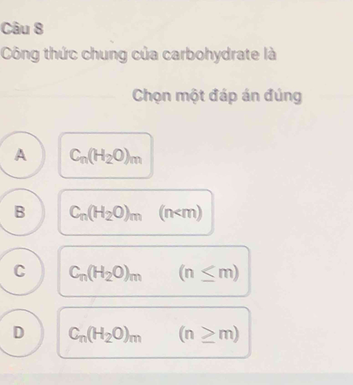 Công thức chung của carbohydrate là
Chọn một đáp án đúng
A C_m(H_2O)_m
B C_n(H_2O)_m(n
C C_n(H_2O)_m (n≤ m)
D C_n(H_2O)_m(n≥ m)