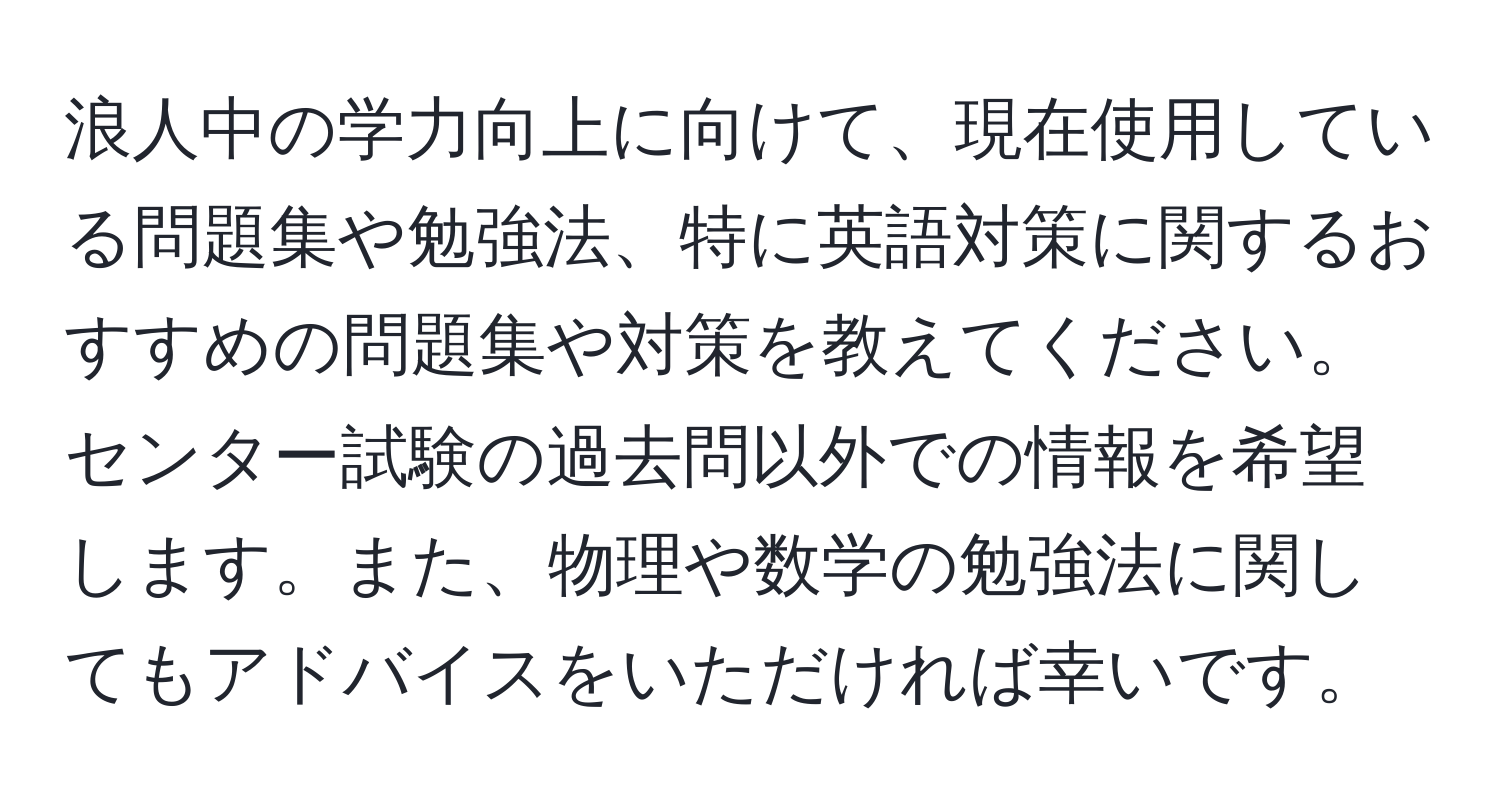 浪人中の学力向上に向けて、現在使用している問題集や勉強法、特に英語対策に関するおすすめの問題集や対策を教えてください。センター試験の過去問以外での情報を希望します。また、物理や数学の勉強法に関してもアドバイスをいただければ幸いです。