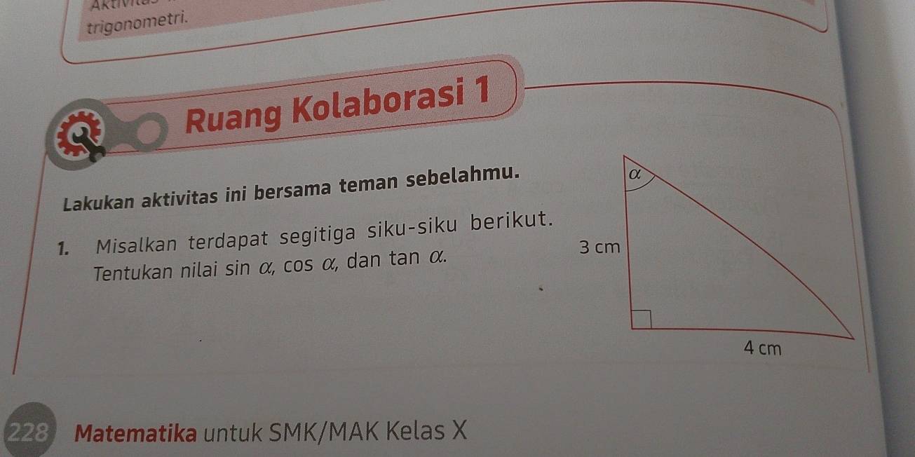 trigonometri. 
Ruang Kolaborasi 1 
Lakukan aktivitas ini bersama teman sebelahmu. 
1. Misalkan terdapat segitiga siku-siku berikut. 
Tentukan nilai sin α, cos α, dan tan α. 
228 Matematika untuk SMK/MAK Kelas X