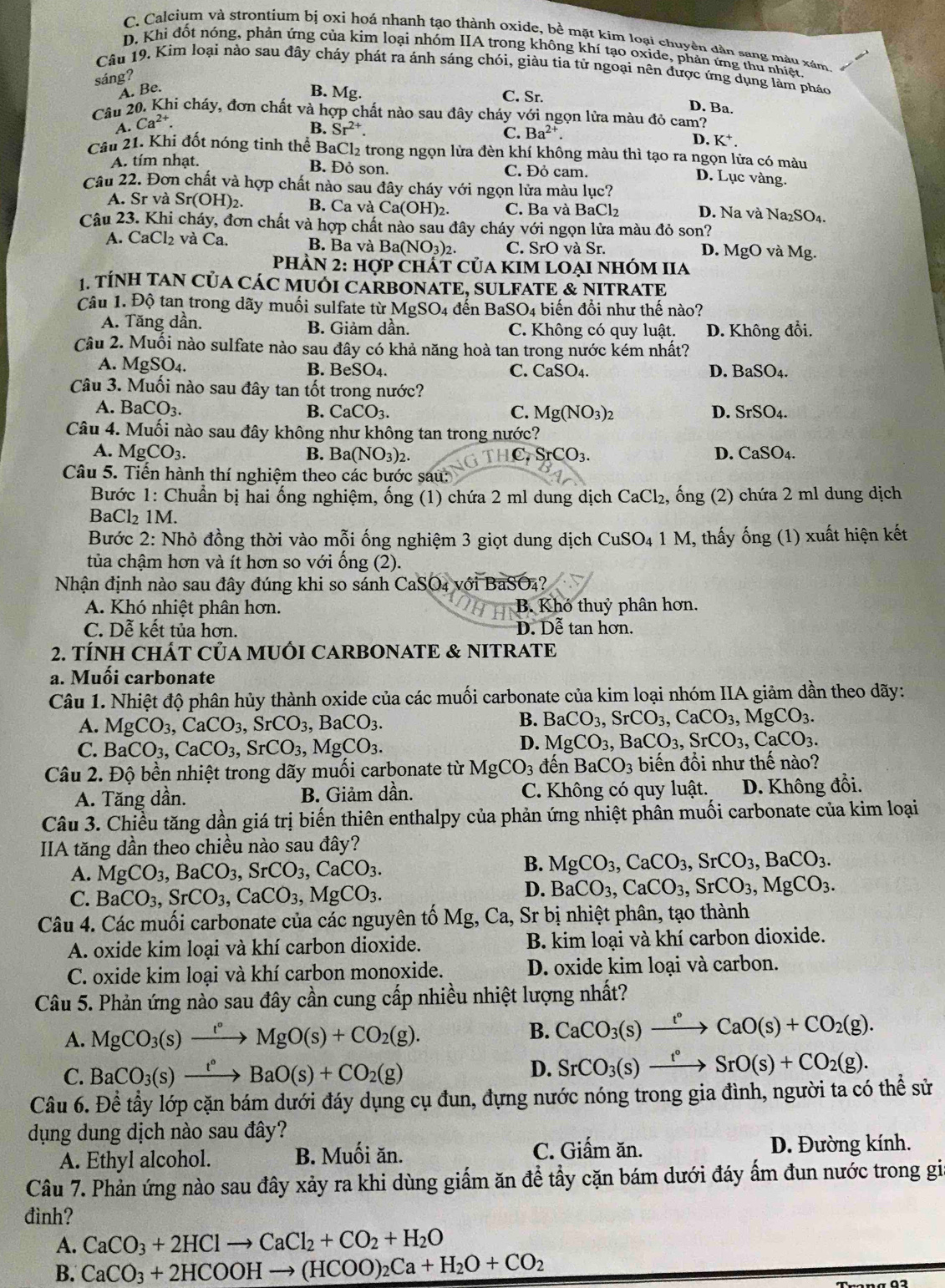 C. Calcium và strontium bị oxi hoá nhanh tạo thành oxide, bề mặt kim loại chuyên dân sang màu xám
D. Khi đốt nóng, phản ứng của kim loại nhóm IIA trong không khí tạo oxide, phản ứng thu nhiệt,
Câu 19. Kim loại nào sau đây cháy phát ra ánh sáng chói, giàu tia tử ngoại nên được ứng dụng làm pháo
sáng?
A. Be.
B. Mg. C. Sr.
D. Ba.
Câu 20. Khi cháy, đơn chất và hợp chất nào sau đây cháy với ngọn lửa màu đỏ cam?
A. Ca^(2+).
B. Sr^(2+).
C. Ba^(2+). D. K^+.
Câu 21. Khi đốt nóng tinh thể BaCl₂ trong ngọn lửa đèn khí không màu thì tạo ra ngọn lửa có màu
A. tím nhạt. B. Đỏ son. C. Đỏ cam.
D. Lục vàng.
Câu 22. Đơn chất và hợp chất nào sau đây cháy với ngọn lửa màu lục?
A. Sr và Sr(OH)_2. B. Ca và Ca(OH). C. Ba và B aCl_2 D. Na và Na₂SO₄.
Câu 23. Khi cháy, đơn chất và hợp chất nào sau đây cháy với ngọn lửa màu đỏ son?
A. CaCl_2 và Ca. B. Ba và Ba(NO_3) C. SrO và Sr. D. MgO và Mg.
phÀn 2: 101 P ChÁT Của KIM LOẠI NhÓM IIa
1. TÍNH TAN CủA CÁC MUỚI CARBONATE, SULFATE & NITRATE
Câu 1. Độ tan trong dãy muối sulfate từ I MgSO_4 dế n Ba SO_4 biến đồi như thế nào?
A. Tăng dần. B. Giảm dần. C. Không có quy luật. D. Không đổi.
Câu 2. Muối nào sulfate nào sau đây có khả năng hoà tan trong nước kém nhất?
A. MgSO₄. B. BeSO_4.
C. CaSO_4 D. BaSO_4.
Câu 3. Muối nào sau đây tan tốt trong nước?
A. BaCO_3. B. CaCO_3. C. Mg(NO_3)_2 D. SrSO_4.
Câu 4. Muối nào sau đây không như không tan trong nước?
A. MgCO_3. B. Ba(NO_3)_2. HC.SrCO_3. D. CaSO_4.
Câu 5. Tiến hành thí nghiệm theo các bước sau:
Bước 1: Chuẩn bị hai ống nghiệm, ống (1) chứa 2 ml dung dịch CaCl₂, ống (2) chứa 2 ml dung dịch
BaCl₂ 1M.
Bước 2: Nhỏ đồng thời vào mỗi ống nghiệm 3 giọt dung dịch 6 CuSO_4 1 M, thấy ống (1) xuất hiện kết
tủa chậm hơn và ít hơn so với ống (2).
Nhận định nào sau đây đúng khi so sánh CaSO₄ với BaSO₄?
A. Khó nhiệt phân hơn. B. Khó thuỷ phân hơn.
C. Dễ kết tủa hơn. D. Dễ tan hơn.
2. TÍNH CHÁT CủA MUỐI CARBONATE & NITRATE
a. Muối carbonate
Câu 1. Nhiệt độ phân hủy thành oxide của các muối carbonate của kim loại nhóm IIA giảm dần theo dãy:
A. MgCO_3,CaCO_3,SrCO_3,BaCO_3.
B. BaCO_3,SrCO_3,CaCO_3,MgCO_3.
C. BaCO_3,CaCO_3,SrCO_3,MgCO_3.
D. MgCO_3,BaCO_3,SrCO_3,CaCO_3.
Câu 2. Độ bền nhiệt trong dãy muối carbonate từ MgCO_3 đến BaCO_3 biến đổi như thế nào?
A. Tăng dần. B. Giảm dần. C. Không có quy luật.  D. Không đổi.
Câu 3. Chiều tăng dần giá trị biến thiên enthalpy của phản ứng nhiệt phân muối carbonate của kim loại
IIA tăng dần theo chiều nào sau đây?
A. MgCO_3,BaCO_3,SrCO_3,CaCO_3.
B. MgCO_3,CaCO_3,SrCO_3,BaCO_3.
C. BaCO_3,SrCO_3,CaCO_3,MgCO_3.
D. BaCO_3,CaCO_3,SrCO_3,MgCO_3.
Câu 4. Các muối carbonate của các nguyên tố Mg, Ca, , Sr bị nhiệt phân, tạo thành
A. oxide kim loại và khí carbon dioxide. B. kim loại và khí carbon dioxide.
C. oxide kim loại và khí carbon monoxide. D. oxide kim loại và carbon.
Câu 5. Phản ứng nào sau đây cần cung cấp nhiều nhiệt lượng nhất?
A. MgCO_3(s)xrightarrow t°MgO(s)+CO_2(g).
B. CaCO_3(s)xrightarrow t°CaO(s)+CO_2(g).
C. BaCO_3(s)xrightarrow t°BaO(s)+CO_2(g)
D. SrCO_3(s)xrightarrow t°SrO(s)+CO_2(g).
Câu 6. Đề tầy lớp cặn bám dưới đáy dụng cụ đun, đựng nước nóng trong gia đình, người ta có thể sử
dụng dung dịch nào sau đây?
C. Giấm ăn.
A. Ethyl alcohol. B. Muối ăn. D. Đường kính.
Câu 7. Phản ứng nào sau đây xảy ra khi dùng giấm ăn để tẩy cặn bám dưới đáy ấm đun nước trong gia
đình?
A. CaCO_3+2HClto CaCl_2+CO_2+H_2O
B. CaCO_3+2HCOOHto (HCOO)_2Ca+H_2O+CO_2