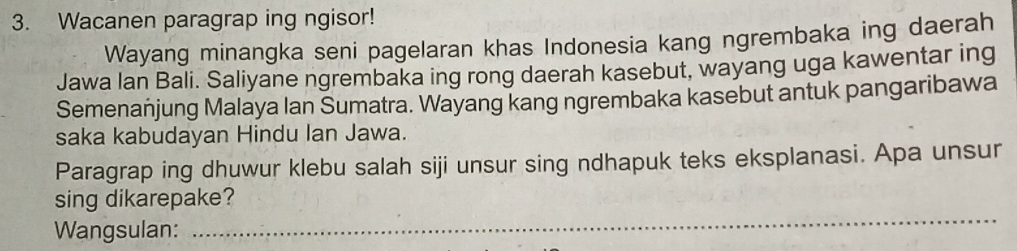 Wacanen paragrap ing ngisor! 
Wayang minangka seni pagelaran khas Indonesia kang ngrembaka ing daerah 
Jawa lan Bali. Saliyane ngrembaka ing rong daerah kasebut, wayang uga kawentar ing 
Semenanjung Malaya Ian Sumatra. Wayang kang ngrembaka kasebut antuk pangaribawa 
saka kabudayan Hindu Ian Jawa. 
Paragrap ing dhuwur klebu salah siji unsur sing ndhapuk teks eksplanasi. Apa unsur 
_ 
sing dikarepake? 
Wangsulan: