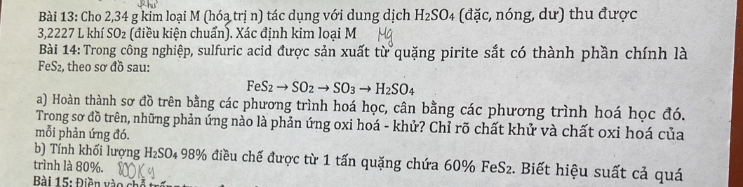 Cho 2,34 g kim loại M (hóa trị n) tác dụng với dung dịch H_2SO_4 (đặc, nóng, dư) thu được
3,2227 L khí SO_2 2 (điều kiện chuẩn). Xác định kim loại M 
Bài 14: Trong công nghiệp, sulfuric acid được sản xuất từ quặng pirite sắt có thành phần chính là 
FeS2, theo sơ đồ sau:
FeS_2to SO_2to SO_3to H_2SO_4
a) Hoàn thành sơ đồ trên bằng các phương trình hoá học, cân bằng các phương trình hoá học đó. 
Trong sơ đồ trên, những phản ứng nào là phản ứng oxi hoá - khử? Chỉ rõ chất khử và chất oxi hoá của 
mỗi phản ứng đó. 
b) Tính khối lượng H₂SO₄ 98% điều chế được từ 1 tấn quặng chứa 60% FeS₂. Biết hiệu suất cả quá 
trình là 80%. 
Bài 15: Điền v o