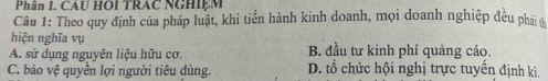 Phân I. CAU HOI TRAC NGHIEM
Câu 1: Theo quy định của pháp luật, khi tiến hành kinh doanh, mọi doanh nghiệp đều phải 
hiện nghĩa vụ
A. sử dụng nguyên liệu hữu cơ. B. đầu tư kinh phí quảng cáo.
C. bảo vệ quyền lợi người tiêu dùng. D. tổ chức hội nghị trực tuyến định kì.