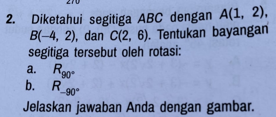 Diketahui segitiga ABC dengan A(1,2),
B(-4,2) , dan C(2,6). Tentukan bayangan 
segitiga tersebut oleh rotasi: 
a. R_90°
b. R_-90°
Jelaskan jawaban Anda dengan gambar.