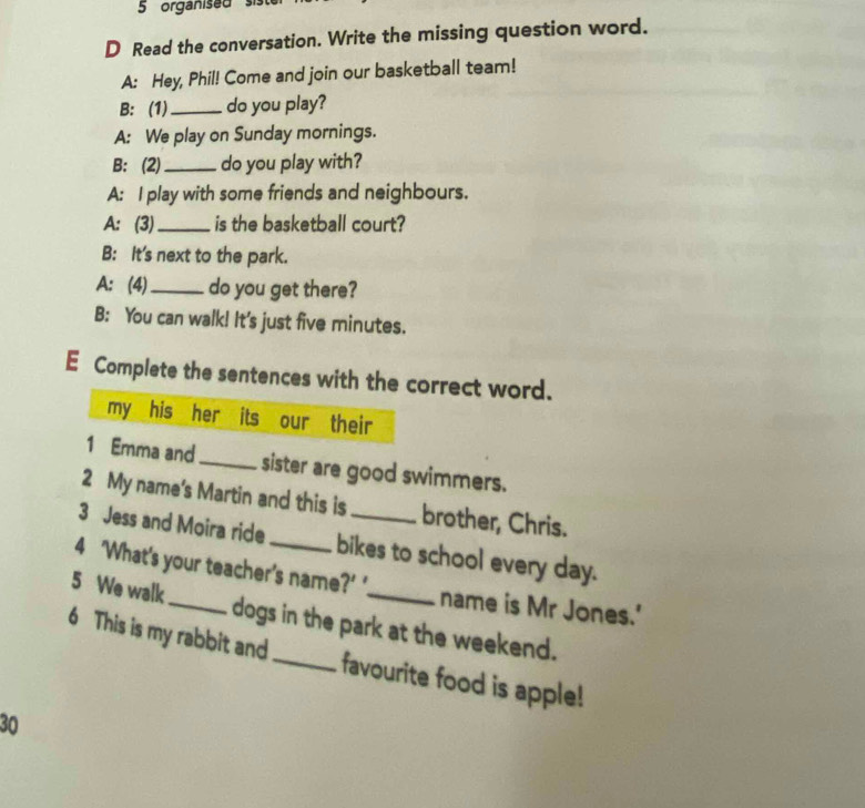 organised s 
D Read the conversation. Write the missing question word. 
A: Hey, Phil! Come and join our basketball team! 
B: (1)_ do you play? 
A: We play on Sunday mornings. 
B: (2) _do you play with? 
A: I play with some friends and neighbours. 
A: (3)_ is the basketball court? 
B: It's next to the park. 
A: (4)_ do you get there? 
B: You can walk! It's just five minutes. 
E Complete the sentences with the correct word. 
my his her its our their 
1 Emma and_ sister are good swimmers. 
2 My name's Martin and this is brother, Chris. 
3 Jess and Moira ride bikes to school every day. 
4 ‘What's your teacher's name?’ ' name is Mr Jones.' 
5 We walk_ dogs in the park at the weekend. 
6 This is my rabbit and_ favourite food is apple! 
30