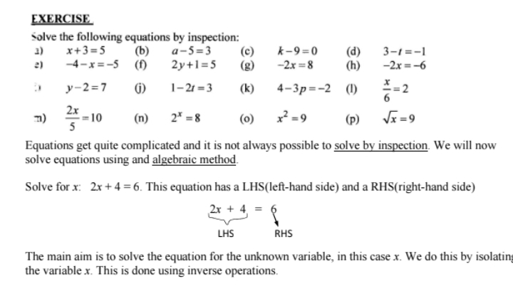 EXERCISE 
Solve the following equations by inspection: 
3) x+3=5 (b) a-5=3 (c) k-9=0 (d) 3-t=-1
2) -4-x=-5 (f) 2y+1=5 (g) -2x=8 (h) -2x=-6
y-2=7 (j) 1-2t=3 (k) 4-3p=-2 (1)  x/6 =2
m)  2x/5 =10 (n) 2^x=8 (o) x^2=9 (p) sqrt(x)=9
Equations get quite complicated and it is not always possible to solve by inspection. We will now 
solve equations using and algebraic method. 
Solve for x : 2x+4=6. This equation has a LHS(left-hand side) and a RHS(right-hand side)
2x+4=6
LHS RHS 
The main aim is to solve the equation for the unknown variable, in this case x. We do this by isolatin; 
the variable x. This is done using inverse operations.