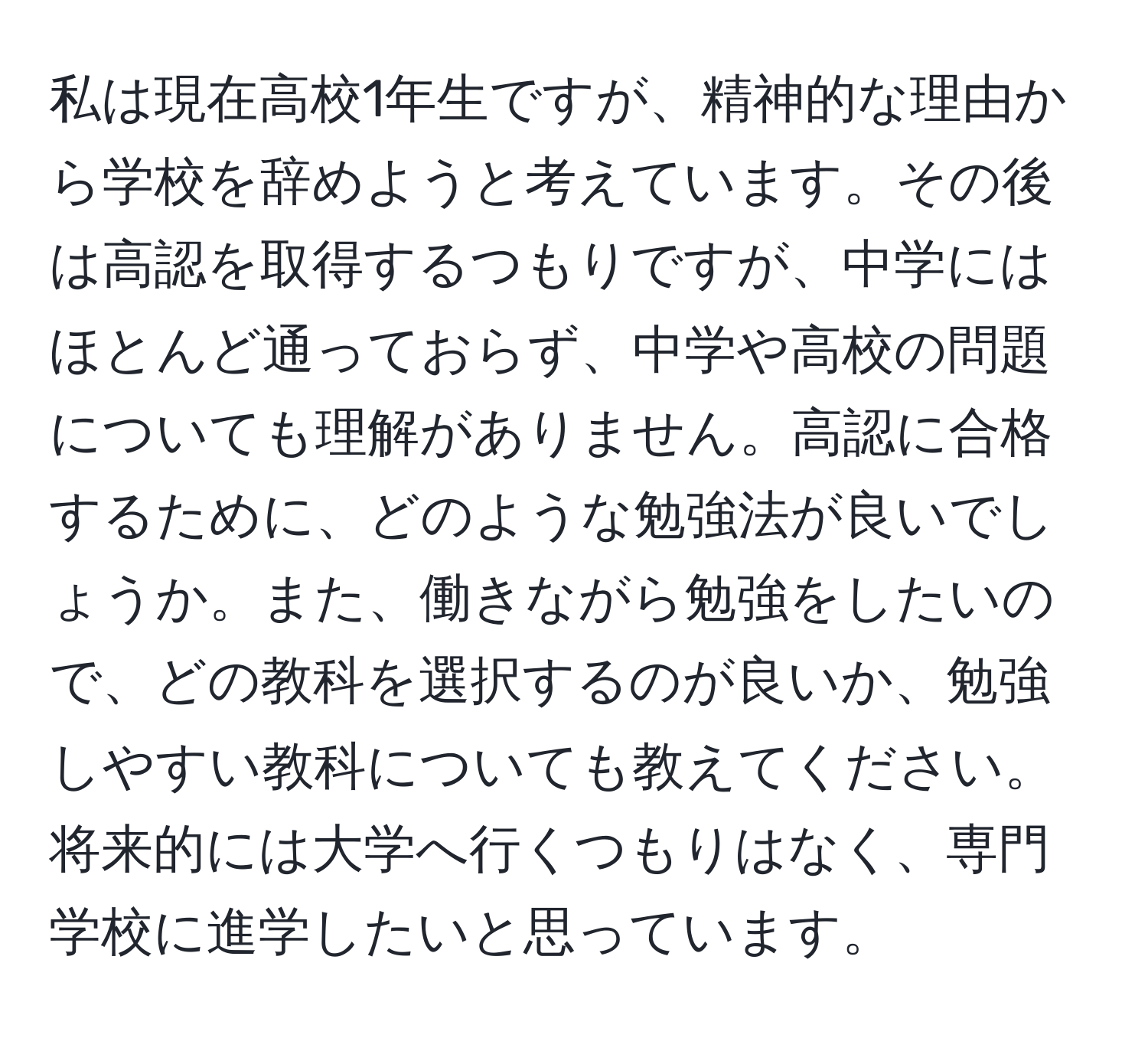 私は現在高校1年生ですが、精神的な理由から学校を辞めようと考えています。その後は高認を取得するつもりですが、中学にはほとんど通っておらず、中学や高校の問題についても理解がありません。高認に合格するために、どのような勉強法が良いでしょうか。また、働きながら勉強をしたいので、どの教科を選択するのが良いか、勉強しやすい教科についても教えてください。将来的には大学へ行くつもりはなく、専門学校に進学したいと思っています。