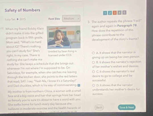 Safety of Numbers
1 2 3 4 5
Lucy Tan 2015 Font Size Medium
3. The author repeats the phrase "I will"
¹ When my friend Bobby Kleinagain and again in Paragraph 78.
didn't make it into the giftedHow does the repetition of this
program back in fifth grade, phrase contribute to the
Mom said, "What's so harddevelopment of the story's theme?
about IQ? There's nothing
you can't study for." She's Untitled by Sean Kong is A. It shows that the narrator is
right, in my case. There is licensed under CC0.
nothing she can't make me giving up on being her own person.
study for. She keeps a schedule that she brings out B. It shows the narrator's rejection
whenever I'm not where I'm supposed to be. On of her mother's wishes and desires.
Saturdays, for example, when she catches me leaving C. It shows the narrator's real
through the kitchen door, she points to the red letters desire to go to college and be
that read, SAT. I say, "Yeah Ma, I know it's a Saturday!" successful.
and Dad chuckles, which is his way of commiserating. D. It shows that the narrator
My mother is from northern China, a woman with a small understands her mother's desire for
face and a big voice and hair that springs from her head success.
so fiercely you're sure it's about to have a word with you.
She walks home for lunch every day because she
believes in moderate exercise and the health hazards of Back Save & Next