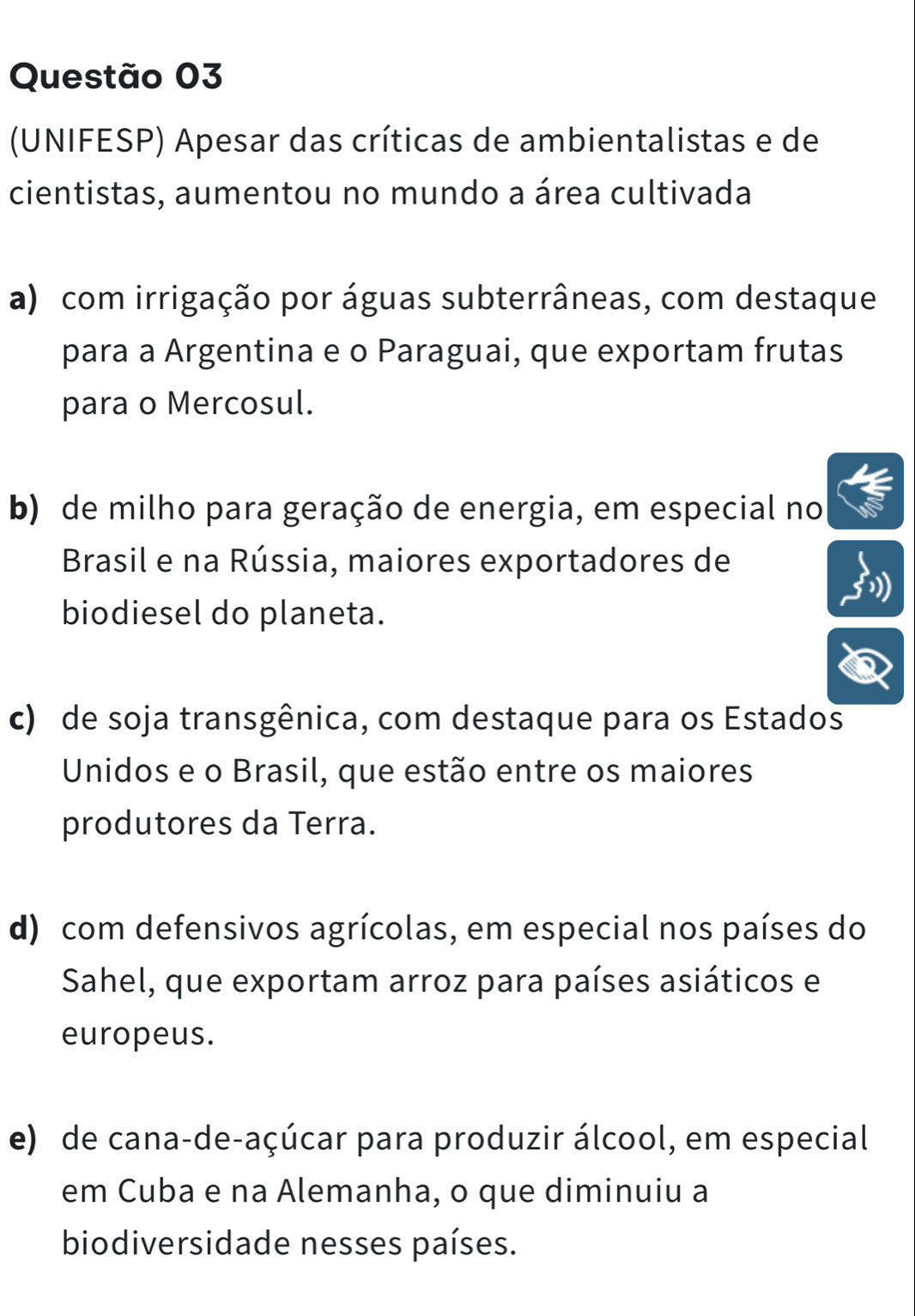 (UNIFESP) Apesar das críticas de ambientalistas e de
cientistas, aumentou no mundo a área cultivada
a) com irrigação por águas subterrâneas, com destaque
para a Argentina e o Paraguai, que exportam frutas
para o Mercosul.
b) de milho para geração de energia, em especial no
Brasil e na Rússia, maiores exportadores de
biodiesel do planeta.
c) de soja transgênica, com destaque para os Estados
Unidos e o Brasil, que estão entre os maiores
produtores da Terra.
d) com defensivos agrícolas, em especial nos países do
Sahel, que exportam arroz para países asiáticos e
europeus.
e) de cana-de-açúcar para produzir álcool, em especial
em Cuba e na Alemanha, o que diminuiu a
biodiversidade nesses países.