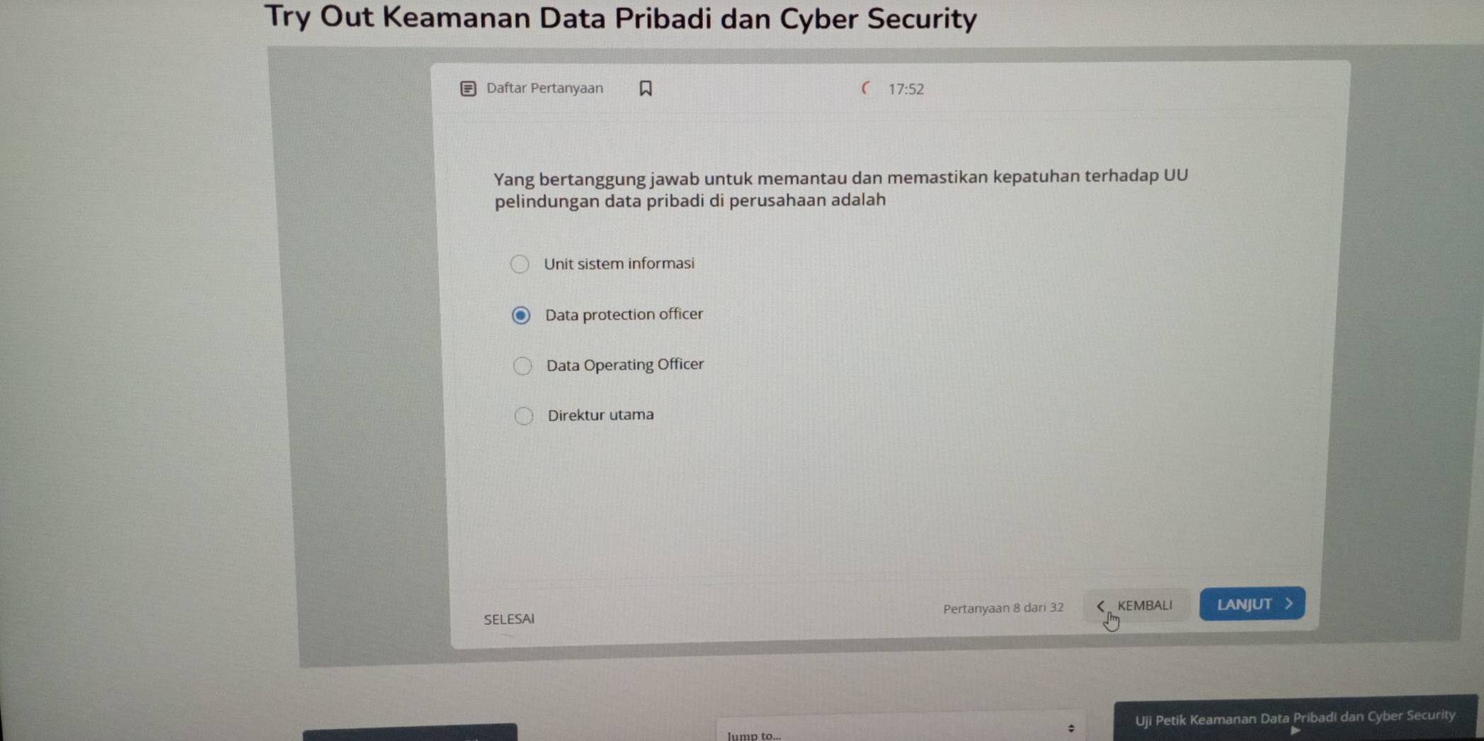 Try Out Keamanan Data Pribadi dan Cyber Security
Daftar Pertanyaan 17:52
Yang bertanggung jawab untuk memantau dan memastikan kepatuhan terhadap UU
pelindungan data pribadi di perusahaan adalah
Unit sistem informasi
Data protection officer
Data Operating Officer
Direktur utama
SELESAI Pertanyaan 8 dari 32 く、KEMBALI LANJUT >
; Uji Petik Keamanan Data Pribadi dan Cyber Security