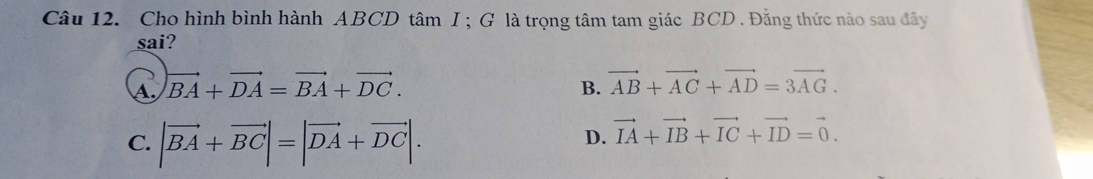 Cho hình bình hành ABCD tâm I ; G là trọng tâm tam giác BCD. Đăng thức nào sau đây
sai?
A. vector BA+vector DA=vector BA+vector DC. B. vector AB+vector AC+vector AD=3vector AG.
C. |vector BA+vector BC|=|vector DA+vector DC|.
D. vector IA+vector IB+vector IC+vector ID=vector 0.