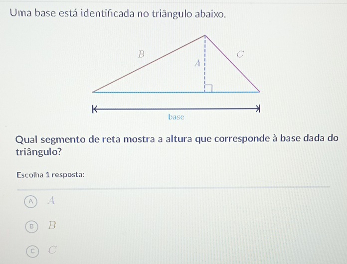 Uma base está identificada no triângulo abaixo.
Qual segmento de reta mostra a altura que corresponde à base dada do
triângulo?
Escolha 1 resposta:
A A
B) B
c C