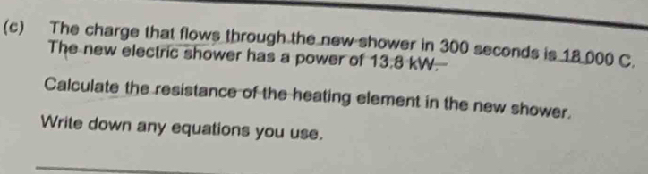 The charge that flows through the new shower in 300 seconds is 18.000 C. 
The new electric shower has a power of 13.8 kW. 
Calculate the resistance of the heating element in the new shower. 
Write down any equations you use.