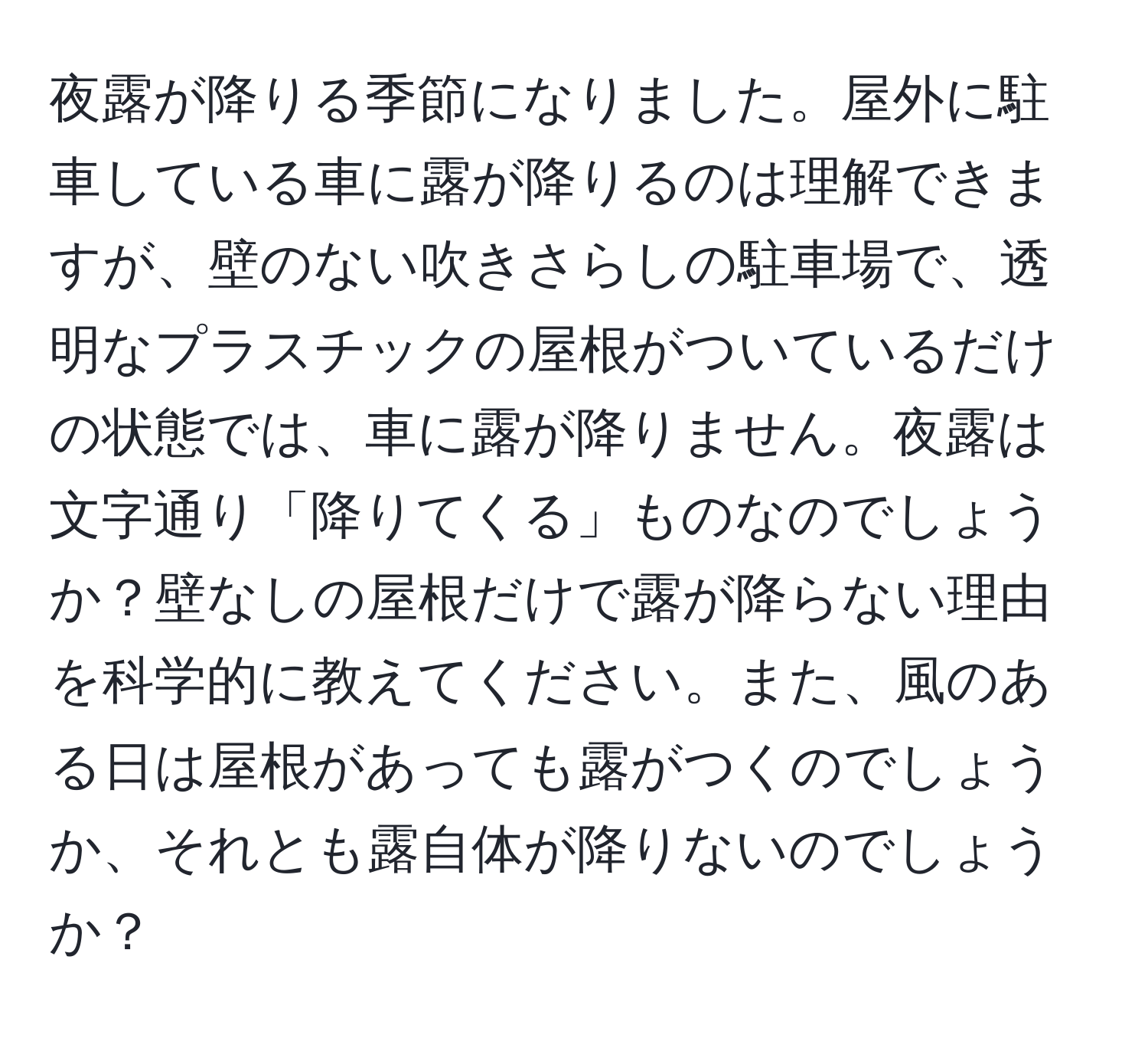 夜露が降りる季節になりました。屋外に駐車している車に露が降りるのは理解できますが、壁のない吹きさらしの駐車場で、透明なプラスチックの屋根がついているだけの状態では、車に露が降りません。夜露は文字通り「降りてくる」ものなのでしょうか？壁なしの屋根だけで露が降らない理由を科学的に教えてください。また、風のある日は屋根があっても露がつくのでしょうか、それとも露自体が降りないのでしょうか？