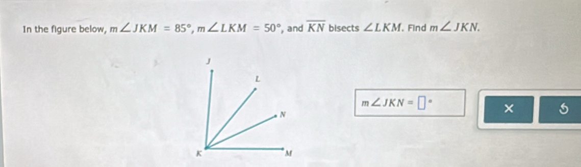 In the figure below, m∠ JKM=85°, m∠ LKM=50° , and overline KN bisects ∠ LKM. Find m∠ JKN.
m∠ JKN=□°
× 5