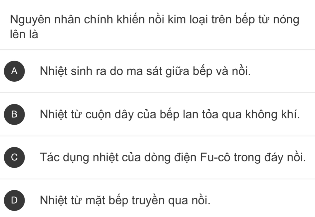 Nguyên nhân chính khiến nồi kim loại trên bếp từ nóng
lên là
A Nhiệt sinh ra do ma sát giữa bếp và nồi.
B Nhiệt từ cuộn dây của bếp lan tỏa qua không khí.
C Tác dụng nhiệt của dòng điện Fu-cô trong đáy nồi.
Nhiệt từ mặt bếp truyền qua nồi.