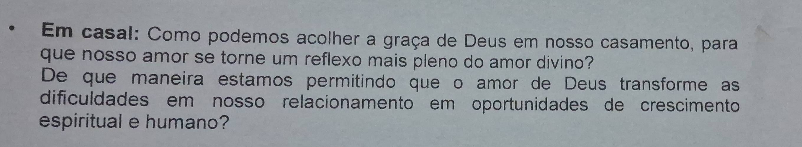 Em casal: Como podemos acolher a graça de Deus em nosso casamento, para 
que nosso amor se torne um reflexo mais pleno do amor divino? 
De que maneira estamos permitindo que o amor de Deus transforme as 
dificuldades em nosso relacionamento em oportunidades de crescimento 
espiritual e humano?