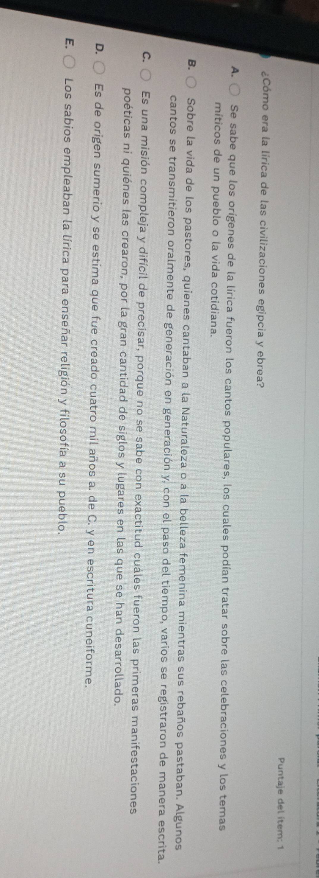 Puntaje del ítem: 1
¿Cómo era la lírica de las civilizaciones egipcia y ebrea?
A. Se sabe que los orígenes de la lírica fueron los cantos populares, los cuales podían tratar sobre las celebraciones y los temas
míticos de un pueblo o la vida cotidiana.
B. Sobre la vida de los pastores, quienes cantaban a la Naturaleza o a la belleza femenina mientras sus rebaños pastaban. Algunos
cantos se transmitieron oralmente de generación en generación y, con el paso del tiempo, varios se registraron de manera escrita.
C. Es una misión compleja y difícil de precisar, porque no se sabe con exactitud cuáles fueron las primeras manifestaciones
poéticas ni quiénes las crearon, por la gran cantidad de siglos y lugares en las que se han desarrollado.
D. Es de origen sumerio y se estima que fue creado cuatro mil años a. de C. y en escritura cuneiforme.
E. Los sabios empleaban la lírica para enseñar religión y filosofía a su pueblo.