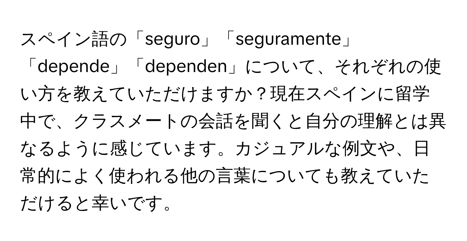 スペイン語の「seguro」「seguramente」「depende」「dependen」について、それぞれの使い方を教えていただけますか？現在スペインに留学中で、クラスメートの会話を聞くと自分の理解とは異なるように感じています。カジュアルな例文や、日常的によく使われる他の言葉についても教えていただけると幸いです。