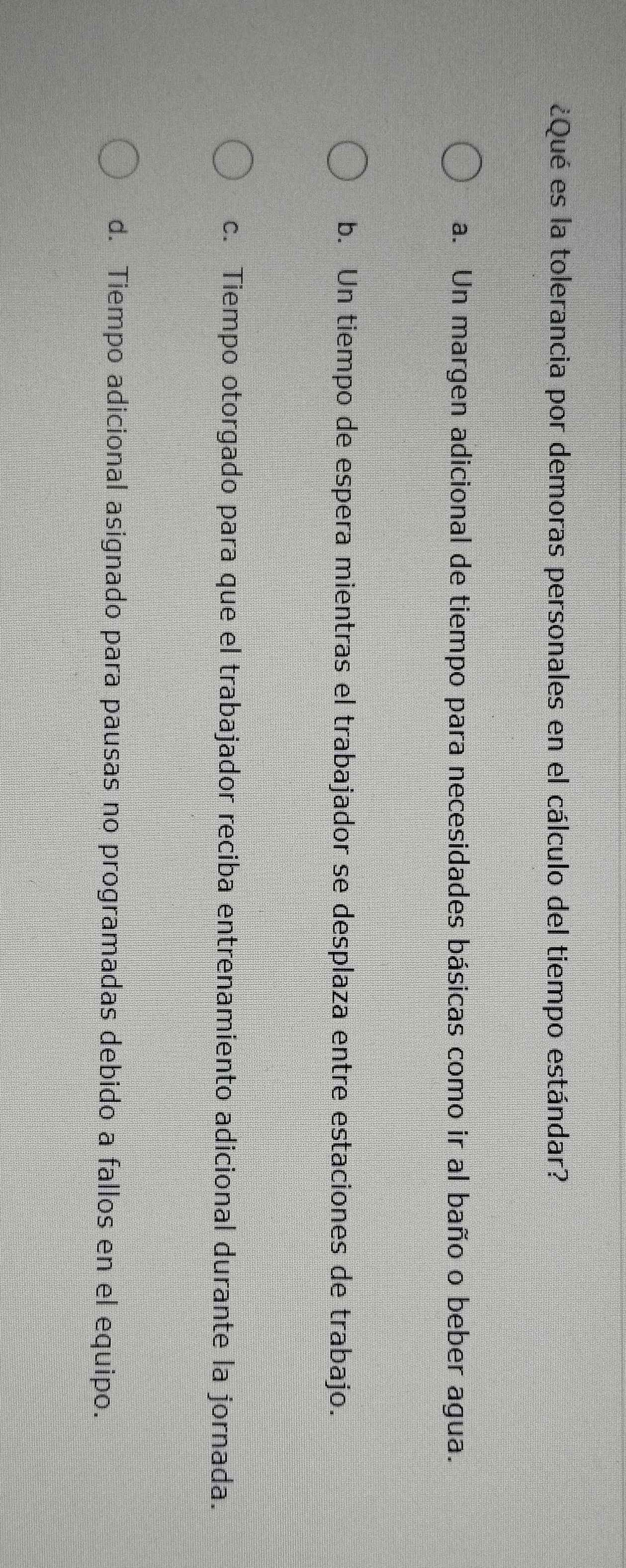 ¿Qué es la tolerancia por demoras personales en el cálculo del tiempo estándar?
a. Un margen adicional de tiempo para necesidades básicas como ir al baño o beber agua.
b. Un tiempo de espera mientras el trabajador se desplaza entre estaciones de trabajo.
c. Tiempo otorgado para que el trabajador reciba entrenamiento adicional durante la jornada.
d. Tiempo adicional asignado para pausas no programadas debido a fallos en el equipo.