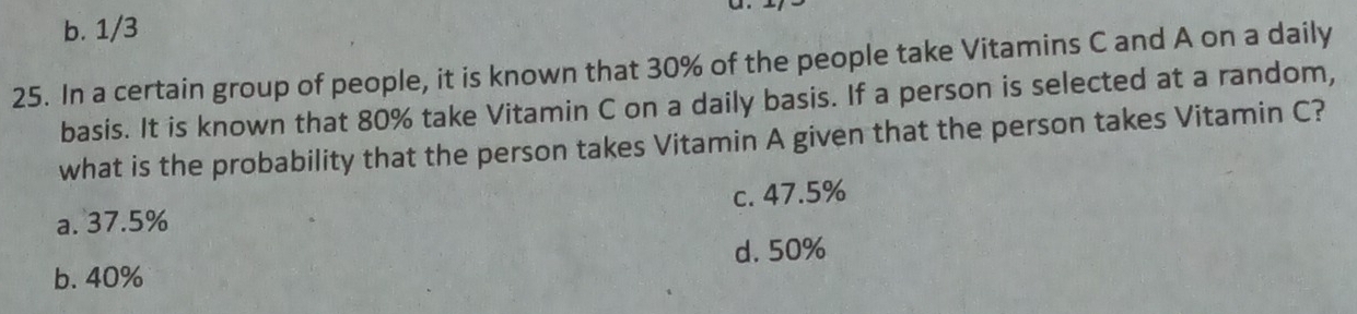 a
b. 1/3
25. In a certain group of people, it is known that 30% of the people take Vitamins C and A on a daily
basis. It is known that 80% take Vitamin C on a daily basis. If a person is selected at a random,
what is the probability that the person takes Vitamin A given that the person takes Vitamin C?
a. 37.5% c. 47.5%
b. 40% d. 50%