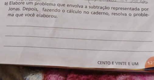 Elabore um problema que envolva a subtração representada por 
Jonas. Depois, fazendo o cálculo no caderno, resolva o proble- 
ma que você elaborou. 
_ 
_ 
_ 
CENTO E VINTE E UM 12