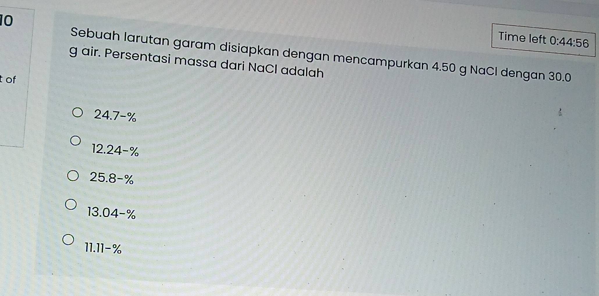 Time left 0:44:56 
Sebuah larutan garam disiapkan dengan mencampurkan 4.50 g NaCl dengan 30.0
g air. Persentasi massa dari NaCl adalah
t of
24.7-%
12.24-%
25.8-%
13.04-%
11.11-%