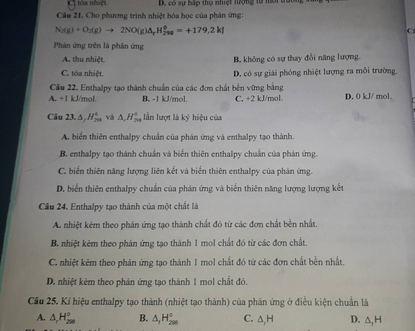 Ci tóa nhiệt. D. có sự hấp thụ nhiệt lượng từ môi trường
Câu 21. Cho phương trình nhiệt hóa học của phản ứng:
N_2(g)+O_2(g)to 2NO(g)△ _rH_(298)^0=+179,2kJ
C
Phản ứng trên là phản ứng
A. thu nhiệt. B. không có sự thay đổi năng lượng.
C. tỏa nhiệt. D. có sự giải phóng nhiệt lượng ra môi trường.
Câu 22. Enthalpy tạo thành chuẩn của các đơn chất bền vững bằng
A. +1 kJ/mol. B. -1 kJ/mol. C. +2 kJ/mol. D. 0 kJ/ mol.
Câu 23. △ _fH_(298)^0 và △ _rH_(298)^0 lần lượt là ký hiệu của
A. biến thiên enthalpy chuẩn của phản ứng và enthalpy tạo thành.
B. enthalpy tạo thành chuẩn và biến thiên enthalpy chuẩn của phản ứng.
C. biến thiên năng lượng liên kết và biến thiên enthalpy của phản ứng.
D. biến thiên enthalpy chuẩn của phản ứng và biến thiên năng lượng lượng kết
Câu 24. Enthalpy tạo thành của một chất là
A. nhiệt kèm theo phản ứng tạo thành chất đó từ các đơn chất bền nhất.
B. nhiệt kèm theo phản ứng tạo thành 1 mol chất đó từ các đơn chất.
C. nhiệt kèm theo phản ứng tạo thành 1 mol chất đó từ các đơn chất bền nhất.
D. nhiệt kèm theo phản ứng tạo thành 1 mol chất đó.
Câu 25. Kí hiệu enthalpy tạo thành (nhiệt tạo thành) của phản ứng ở điều kiện chuẩn là
A. △ _rH_(298)° B. △ _fH_(298)° C. △ _rH D. △ _fH