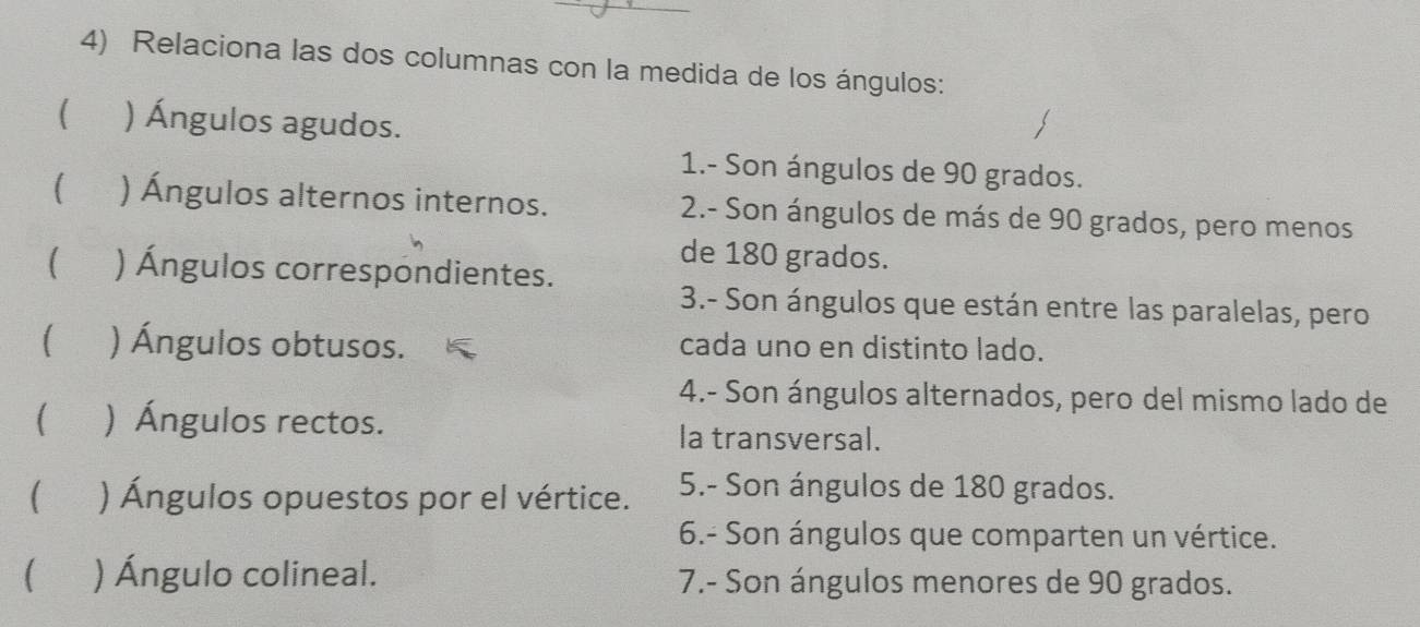 Relaciona las dos columnas con la medida de los ángulos: 
( ) Ángulos agudos. 
1.- Son ángulos de 90 grados. 
( ) Ángulos alternos internos. 2.- Son ángulos de más de 90 grados, pero menos 
de 180 grados. 
 ) Ángulos correspondientes. 
3.- Son ángulos que están entre las paralelas, pero 
) Ángulos obtusos. cada uno en distinto lado. 
4.- Son ángulos alternados, pero del mismo lado de 
) Ángulos rectos. la transversal. 
 ) Ángulos opuestos por el vértice. 5.- Son ángulos de 180 grados. 
6.- Son ángulos que comparten un vértice. 
( ) Ángulo colineal. 7.- Son ángulos menores de 90 grados.