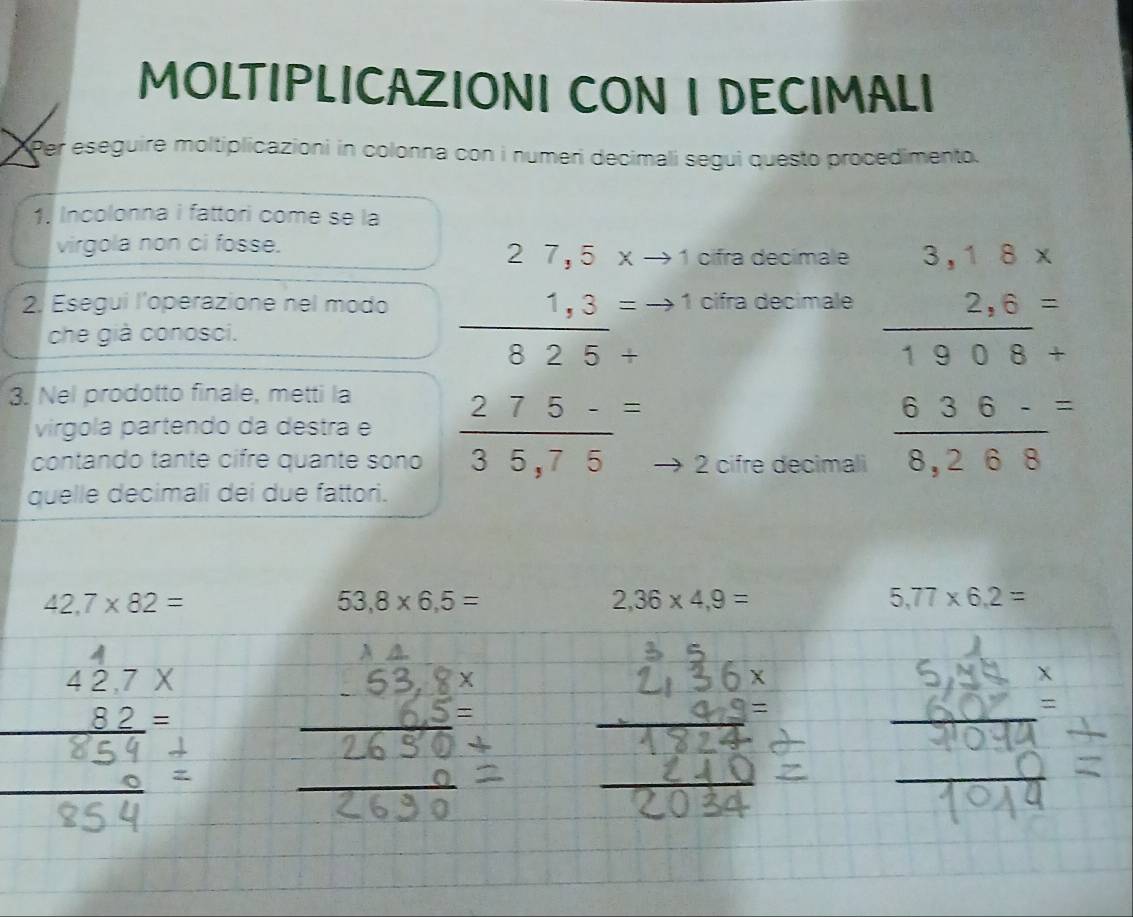 MOLTIPLICAZIONI CON I DECIMALI 
Per eseguire moltiplicazioni in colonna con i numeri decimali segui questo procedimento. 
1. Incolonna i fattori come se la 
virgola non ci fosse.
27,5xto 1 cifra decimale 
2. Esegui l'operazione nel modo 1 cifra decimale beginarrayr 3,18*  2,6= hline 1908+endarray
che già conosci.
frac 1,3(825+)^=
3. Nel prodotto finale, metti la 
virgola partendo da destra e 
contando tante cifre quante sono  (275-)/35,75 = 2 cifre decimali  (636-)/8,268 =
quelle decimali dei due fattori.
42,7* 82=
53,8* 6,5=
2,36* 4,9=
5,77* 6,2=
□  42,7X
_ 82=