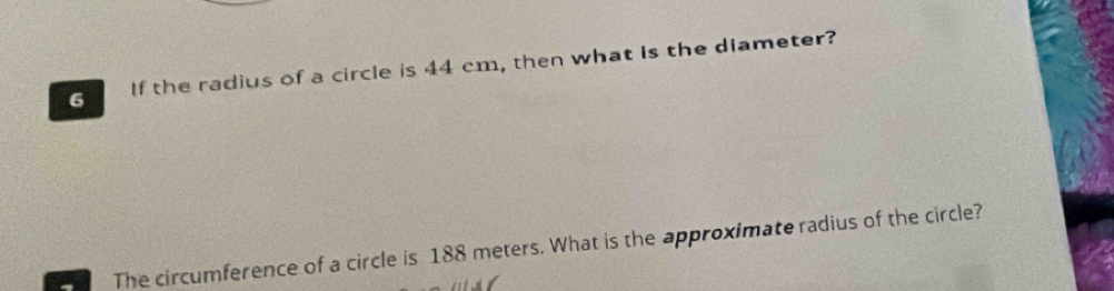 If the radius of a circle is 44 cm, then what is the dlameter? 
The circumference of a circle is 188 meters. What is the approximate radius of the circle?